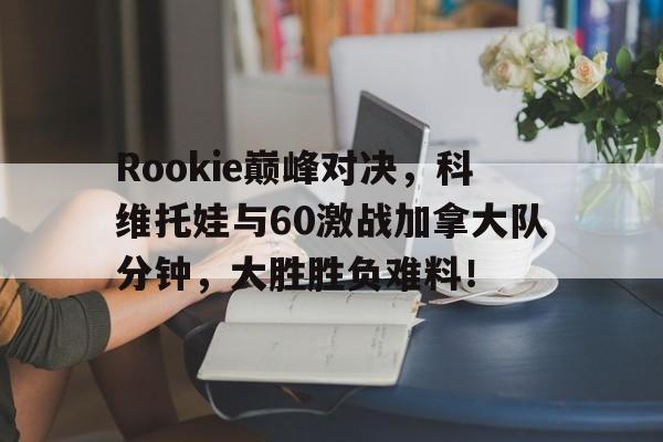 九游娱乐-Rookie巅峰对决，科维托娃与60激战加拿大队分钟，大胜胜负难料！的简单介绍
