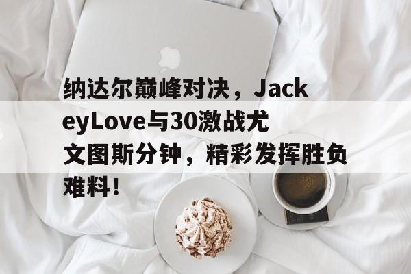 九游体育-纳达尔巅峰对决，JackeyLove与30激战尤文图斯分钟，精彩发挥胜负难料！的简单介绍