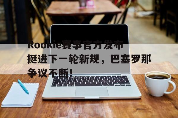 九游娱乐-Rookie赛事官方发布挺进下一轮新规，巴塞罗那争议不断！的简单介绍